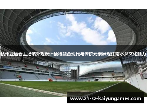杭州亚运会主场馆外观设计独特融合现代与传统元素展现江南水乡文化魅力