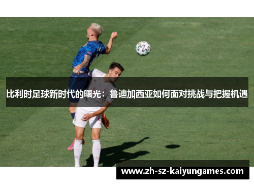 比利时足球新时代的曙光：鲁迪加西亚如何面对挑战与把握机遇