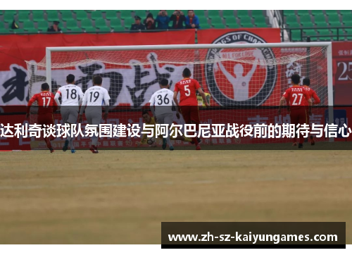 达利奇谈球队氛围建设与阿尔巴尼亚战役前的期待与信心