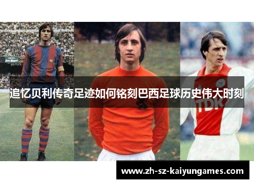 追忆贝利传奇足迹如何铭刻巴西足球历史伟大时刻