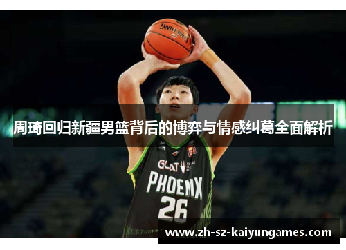 周琦回归新疆男篮背后的博弈与情感纠葛全面解析