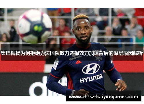 奥巴梅扬为何拒绝为法国队效力选择效力加蓬背后的深层原因解析