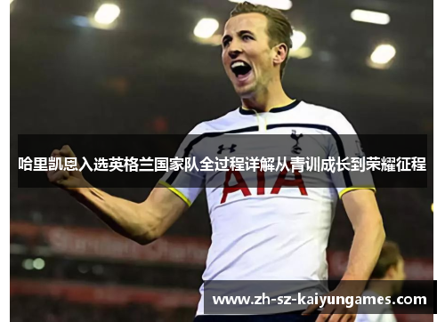 哈里凯恩入选英格兰国家队全过程详解从青训成长到荣耀征程