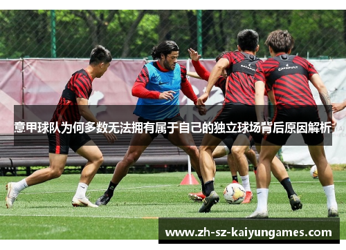 意甲球队为何多数无法拥有属于自己的独立球场背后原因解析