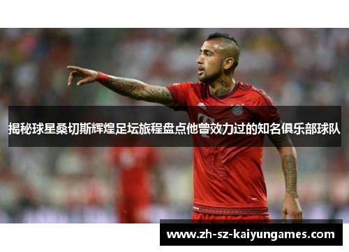 揭秘球星桑切斯辉煌足坛旅程盘点他曾效力过的知名俱乐部球队