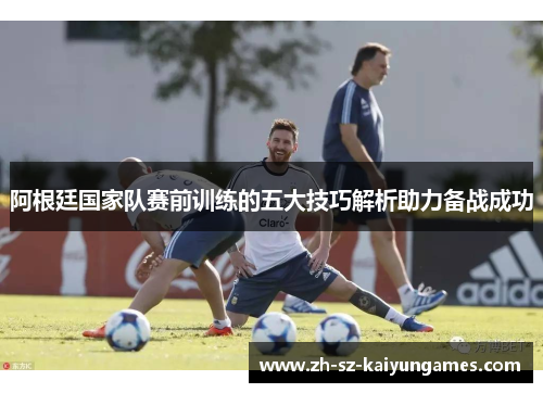 阿根廷国家队赛前训练的五大技巧解析助力备战成功