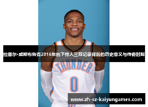 拉塞尔·威斯布鲁克2016年创下惊人三双记录背后的历史意义与传奇时刻