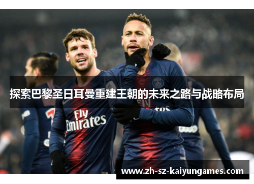 探索巴黎圣日耳曼重建王朝的未来之路与战略布局