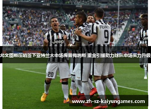 尤文图斯压哨签下亚特兰大中场库普梅纳斯 重金引援助力球队中场实力升级