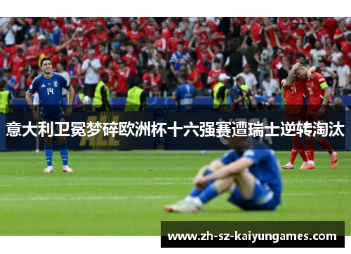 意大利卫冕梦碎欧洲杯十六强赛遭瑞士逆转淘汰