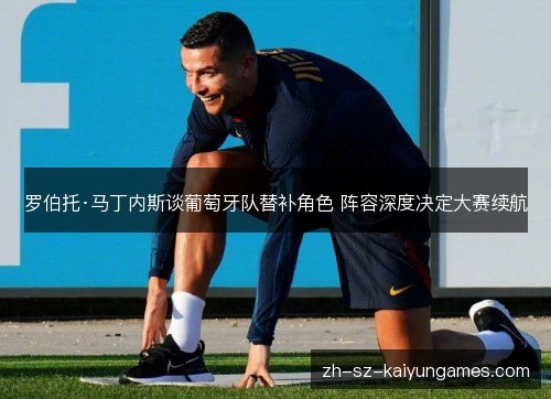 罗伯托·马丁内斯谈葡萄牙队替补角色 阵容深度决定大赛续航