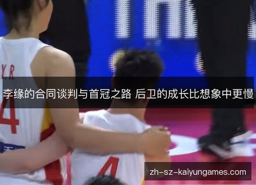 李缘的合同谈判与首冠之路 后卫的成长比想象中更慢 李缘的合同谈判与首冠之路 后卫的成长比想象中更慢